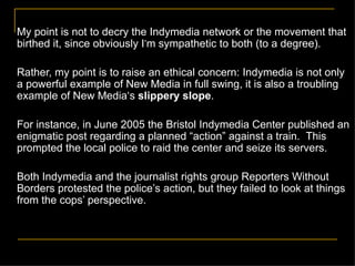 My point is not to decry the Indymedia network or the movement that birthed it, since obviously I ’ m sympathetic to both (to a degree). Rather, my point is to raise an ethical concern: Indymedia is not only a powerful example of New Media in full swing, it is also a troubling example of New Media‘s  slippery slope . For instance, in June 2005 the Bristol Indymedia Center published an enigmatic post regarding a planned  “action” against a   train.  This prompted the local police to raid the center and seize its servers. Both Indymedia and the journalist rights group Reporters Without Borders protested the police’s action, but they failed to look at things from the cops’ perspective. 