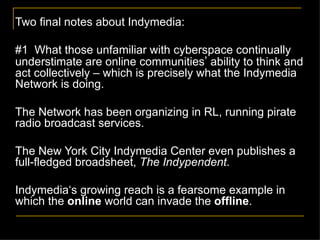 Two final notes about Indymedia: #1  What those unfamiliar with cyberspace continually understimate are online communities ’  ability to think and act collectively – which is precisely what the Indymedia Network is doing. The Network has been organizing in RL, running pirate radio broadcast services.  The New York City Indymedia Center even publishes a full-fledged broadsheet,  The Indypendent . Indymedia‘s growing reach is a fearsome example in which the  online  world can invade the  offline .  
