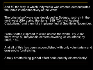 And #2 the way in which Indymedia was created demonstrates the fertile interconnectivity of the Web: The original software was developed in Sydney, test-ran in the northwest USA during the June 1999  “Carnival Against Capitalism,” and then fully implemented at Seattle in November.  From Seattle it spread to cities across the world.  By 2002, there were 89 Indymedia centers covering 31 countries; by 2006, 150.  And all of this has been accomplished with only voluntarism and grassroots fundraising. A truly breathtaking  global  effort done entirely electronically! 