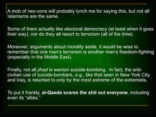 A mob of neo-cons will probably lynch me for saying this, but not all Islamisms are the same.  Some of them actually like electoral democracy (at least when it goes their way), nor do they all resort to terrorism (all of the time).  Moreover, arguments about morality aside, it would be wise to remember that one man‘s terrorism is another man‘s freedom-fighting (especially in the Middle East). Finally, not all  jihad  is wanton suicide-bombing.  In fact, the anti-civilian use of suicide-bombers, e.g., like that seen in New York City and Iraq, is resorted to only by the most extreme of the extremists .  To put it frankly,  al-Qaeda scares the shit out everyone , including even its  “allies.”   