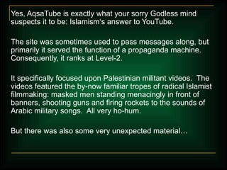 Yes, AqsaTube is exactly what your sorry Godless mind suspects it to be: Islamism‘s answer to YouTube. The site was sometimes used to pass messages along, but primarily it served the function of a propaganda machine. Consequently, it ranks at Level-2.  It specifically focused upon Palestinian militant videos.  The videos featured the by-now familiar tropes of radical Islamist filmmaking: masked men standing menacingly in front of banners, shooting guns and firing rockets to the sounds of Arabic military songs.  All very ho-hum. But there was also some very unexpected material… 