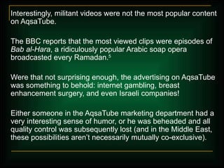 Interestingly, militant videos were not the most popular content on AqsaTube.  The BBC reports that the most viewed clips were episodes of  Bab al-Hara , a ridiculously popular Arabic soap opera broadcasted every Ramadan. 5 Were that not surprising enough, the advertising on AqsaTube was something to behold: internet gambling, breast enhancement surgery, and even Israeli companies! Either someone in the AqsaTube marketing department had a very interesting sense of humor, or he was beheaded and all quality control was subsequently lost (and in the Middle East, these possibilities aren’t necessarily mutually co-exclusive). 