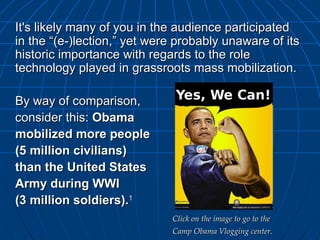It's likely many of you in the audience participated in the “(e-)lection,” yet were probably unaware of its historic importance with regards to the role technology played in grassroots mass mobilization. By way of comparison,  consider this:  Obama  mobilized more people  (5 million civilians)  than the United States  Army during WWI  (3 million soldiers). 1 Click on the image to go to the  Camp Obama Vlogging center. 