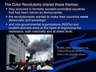 The Color Revolutions shared these themes: they occurred in formerly socialist-controlled countries that had been reborn as democracies; the revolutionaries wanted to make their countries  more  democratic and sovereign; and non-governmental organizations (NGOs) and student activists were at the heart of organizing the resistance, both nationally and at street level. Bishkek, 2005 – Can anyone say,  “Dance Dance Revolution”?  Click on the image for photos. 