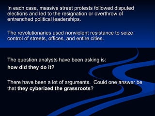 The question analysts have been asking is:  how did they do it? There have been a lot of arguments.  Could one answer be that  they cyberized the grassroots ? In e ach case, massive street protests followed disputed elections and led to the resignation or overthrow of entrenched political leaderships. The revolutionaries used nonviolent resistance to seize control of streets, offices, and entire cities.   