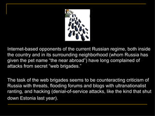 Internet-based opponents of the current Russian regime, both inside the country and in its surrounding neighborhood (whom Russia has given the pet name  “the near abroad”) have long complained of attacks from secret “web brigades.”  The task of the web brigades seems to be counteracting criticism of Russia with threats, flooding forums and blogs with ultranationalist ranting, and hacking (denial-of-service attacks, like the kind that shut down Estonia last year).   