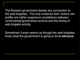 The Russian government denies any connection to the web brigades.  The only evidence their victims can proffer are rather suspicious correlations between controversial government actions and the timing of web brigade activity.  Sometimes it even seems as though the web brigades know what the government is going to do  in advance. 