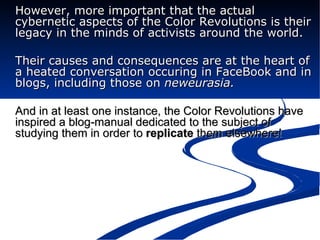 However, more important that the actual cybernetic aspects of the Color Revolutions is their legacy in the minds of activists around the world. Their causes and consequences are at the heart of a heated conversation occuring in FaceBook and in blogs, including those on  neweurasia.   And in at least one instance, the Color Revolutions have inspired a blog-manual dedicated to the subject of studying them in order to  replicate  them elsewhere!  
