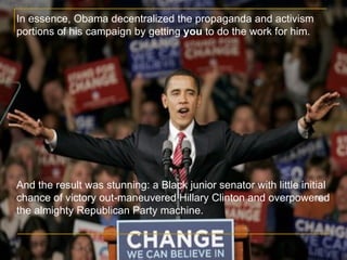 In essence, Obama decentralized the propaganda and activism portions of his campaign by getting  you  to do the work for him. And the result was stunning: a Black junior senator with little initial chance of victory out-maneuvered Hillary Clinton and overpowered the almighty Republican Party machine. 