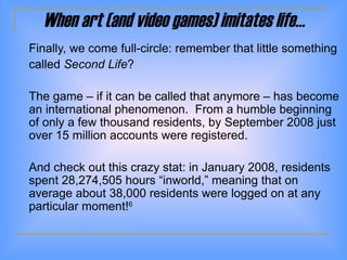 When art (and video games) imitates life… Finally, we come full-circle: remember that little something  called  Second Life ? The game – if it can be called that anymore – has become an international phenomenon.  From a humble beginning of only a few thousand residents, by September 2008 just over 15 million accounts were registered.  And check out this crazy stat: in January 2008, residents spent 28,274,505 hours  “inworld,” meaning that  on average about 38,000 residents were logged on at any particular moment! 6 