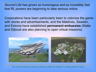 Second Life  has grown so humongous and so incredibly fast that RL powers are beginning to take serious notice.  Corporations have been particularly keen to colonize the game with stores and advertisements, and the Maldives, Sweden, and Estonia have established  permanent embassies  (Malta and Dijbouti are also planning to open virtual missions). The wicked-looking Estonian embassy (left) and Sweden’s ambassadorial island. 