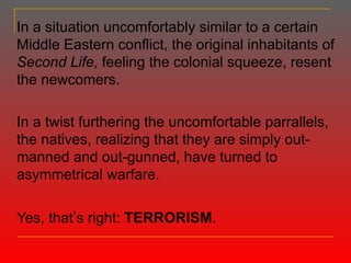 In a situation uncomfortably similar to a certain Middle Eastern conflict, the original inhabitants of  Second Life,  feeling the colonial squeeze, resent the newcomers. In a twist furthering the uncomfortable parrallels, the natives, realizing that they are simply out-manned and out-gunned, have turned to asymmetrical warfare. Yes, that ’ s right:  TERRORISM . 