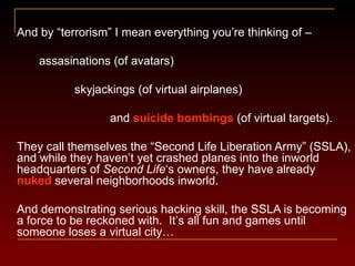 And by  “ terrorism ” I mean everything you’re thinking of – assasinations (of avatars) skyjackings (of virtual airplanes) and  suicide bombings  (of virtual targets). They call themselves the  “Second Life Liberation Army” (SSLA), and while they  haven ’ t yet crashed planes into the inworld headquarters of  Second Life ‘s owners, they have already  nuked  several neighborhoods inworld. And demonstrating serious hacking skill, the SSLA is becoming a force to be reckoned with.  It ’ s all fun and games until someone loses a virtual city… 