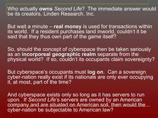 Who actually  owns   Second Life ?  The immediate answer would be its creators, Linden Research, Inc.  But wait a minute –  real money  is used for transactions within its world.  If a resident purchases land inworld, couldn‘t it be said that they thus own part of the game itself? So, should the concept of cyberspace then be taken seriously as an  incorporeal   geographic realm  separate from the physical world?  If so, couldn ’ t its occupants claim sovereignty? But cyberspace ’ s occupants must  log on .  Can a sovereign cyber-nation really exist if its nationals are only ever occupying it, at most, part of the time? And cyberspace exists only so long as it has servers to run upon.  If  Second Life ‘s servers are owned by an American company and are situated on American soil, then would the cyber-nation be subjectable to American law? 