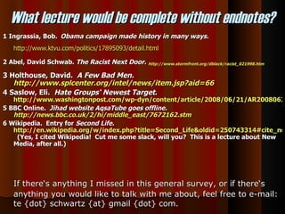 1 Ingrassia, Bob.   Obama campaign made history in many ways.   http://www.ktvu.com/politics/17895093/detail.html 2 Abel, David Schwab.  The Racist Next Door.   http://www.stormfront.org/dblack/racist_021998.htm 3 Holthouse, David.  A Few Bad Men.  http://www.splcenter.org/intel/news/item.jsp?aid=66 4 Saslow, Eli.  Hate Groups‘ Newest Target .  http://www.washingtonpost.com/wp-dyn/content/article/2008/06/21/AR2008062101471.html?hpid=topnews 5 BBC Online.  Jihad website AqsaTube goes offline.  http://news.bbc.co.uk/2/hi/middle_east/7672162.stm 6 Wikipedia.  Entry for  Second Life.   http://en.wikipedia.org/w/index.php?title=Second_Life&oldid=250743314#cite_note-9   (Yes, I cited Wikipedia!  Cut me some slack, will you?  This is a lecture about New Media, after all.) What lecture would be complete without endnotes? If there‘s anything I missed in this general survey, or if there‘s anything you would like to talk with me about, feel free to e-mail: te {dot} schwartz {at} gmail {dot} com.  