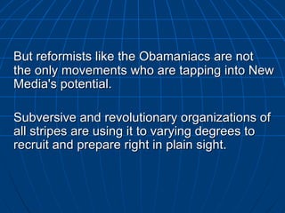 But reformists like the  Obamaniacs  are not the only movements who are tapping into New Media's potential.  Subversive and revolutionary organizations of all stripes are using it to varying degrees to recruit and prepare right in plain sight.  