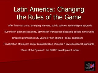 Latin America: Changing the Rules of the Game After financial crisis: emerging markets, public policies, technological upgrade Brazilian prominence: 20 years of “non-aligned”, social capitalism 500 million Spanish-speaking, 250 million Portuguese-speaking people in the world Privatization of telecom sector X globalization of media X low educational standards “ Base of the Pyramid”: the BRICS development model 