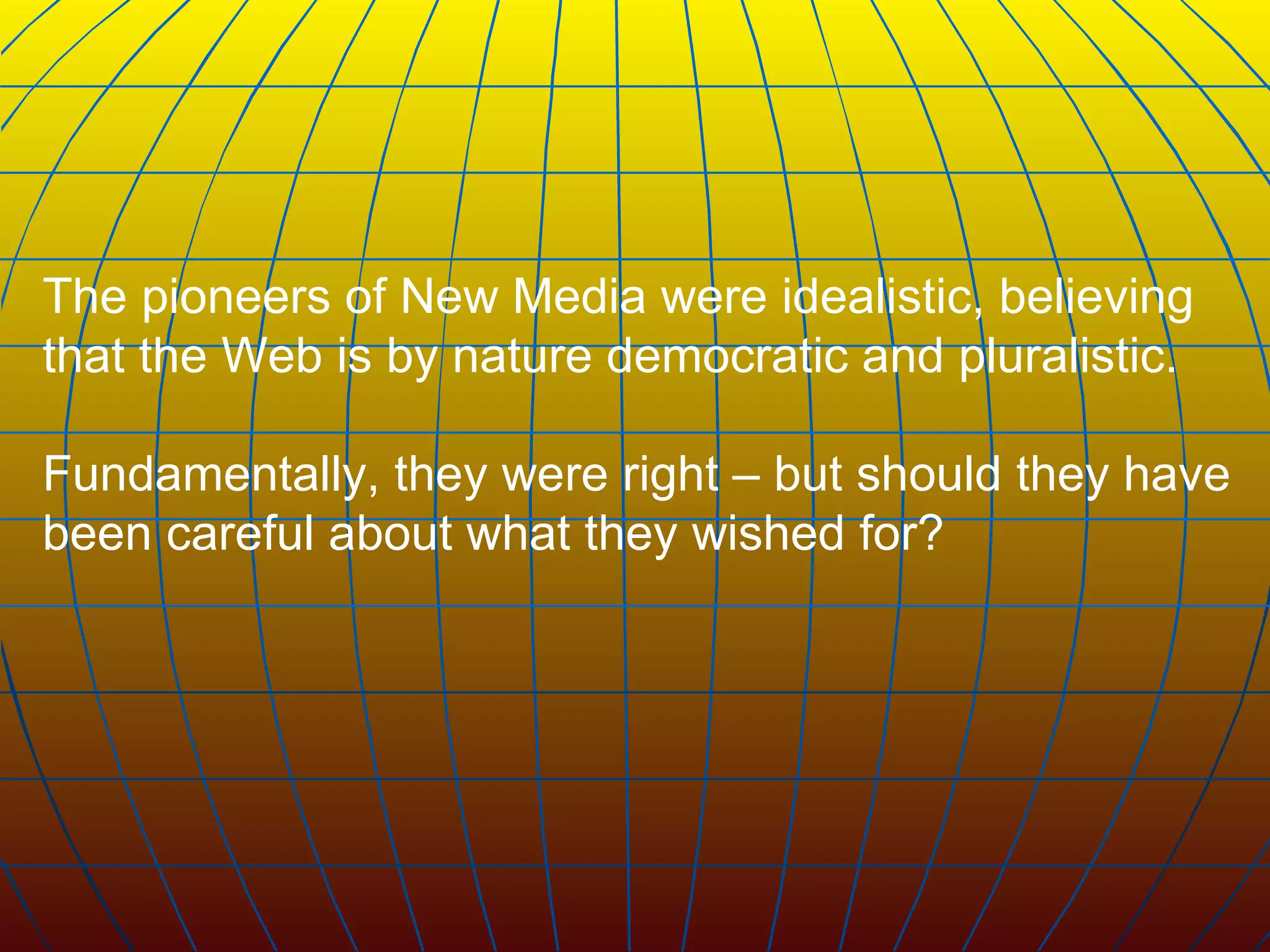 The pioneers of New Media were idealistic, believing that the Web is by nature democratic and pluralistic.  Fundamentally, they were right – but should they have been careful about what they wished for?   