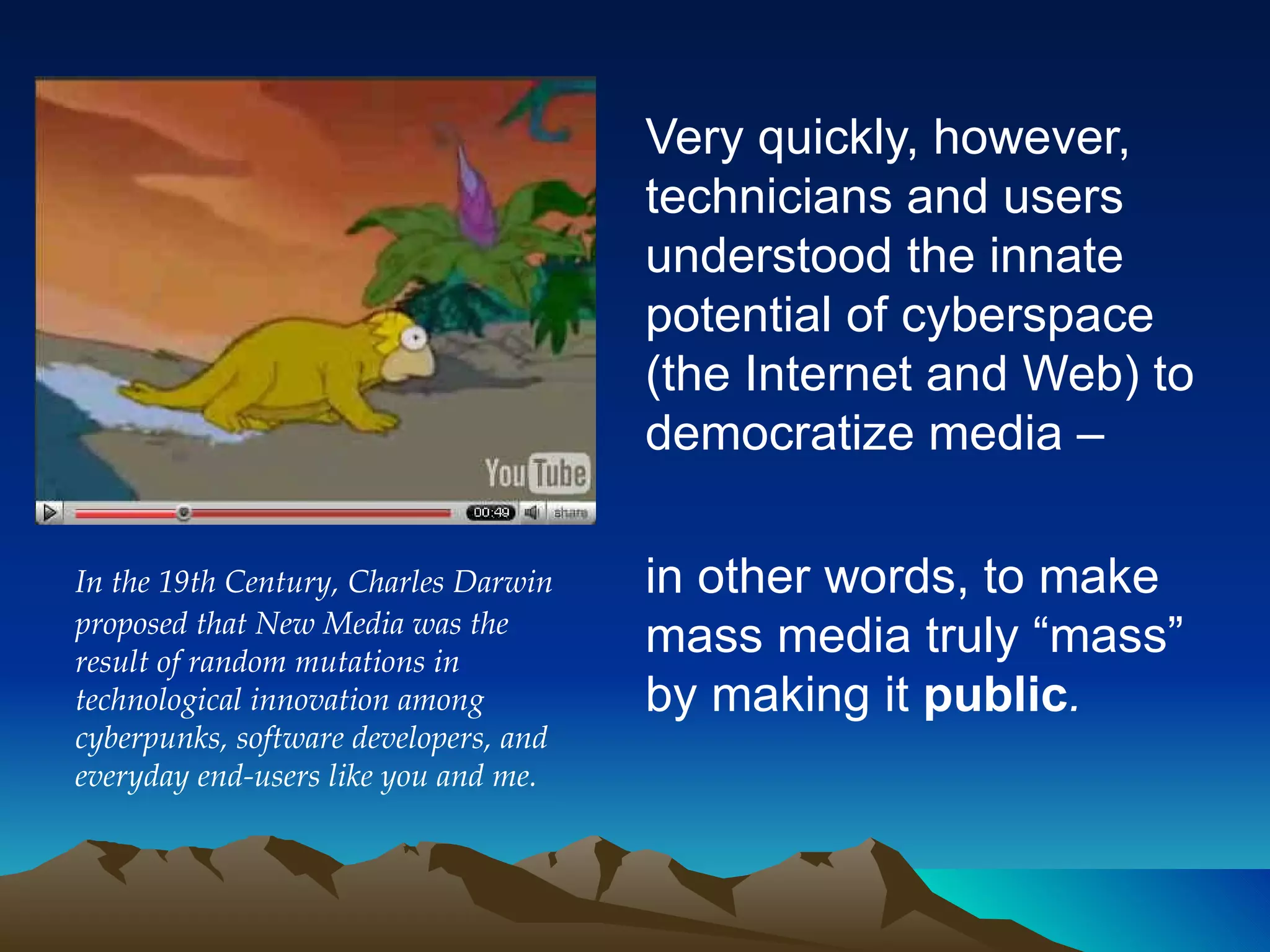 Very quickly, however, technicians and users understood the innate potential of cyberspace (the Internet and Web)  to democratize media – in other words, to make mass media truly “mass” by making it  public .   In the 19th Century, Charles Darwin proposed that New Media was the result of random mutations in technological innovation among cyberpunks, software developers, and everyday end-users like you and me. 