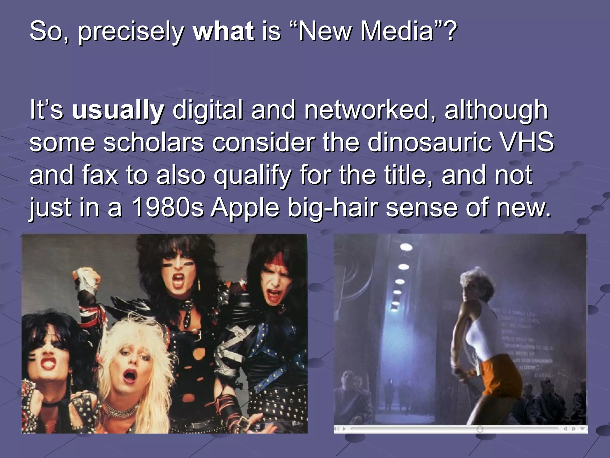 So, precisely  what  is  “ New Media ” ? It ’ s  usually  digital and networked, although some scholars consider the dinosauric VHS and fax to also qualify for the title,  and not just in a 1980s Apple big-hair sense of new. 