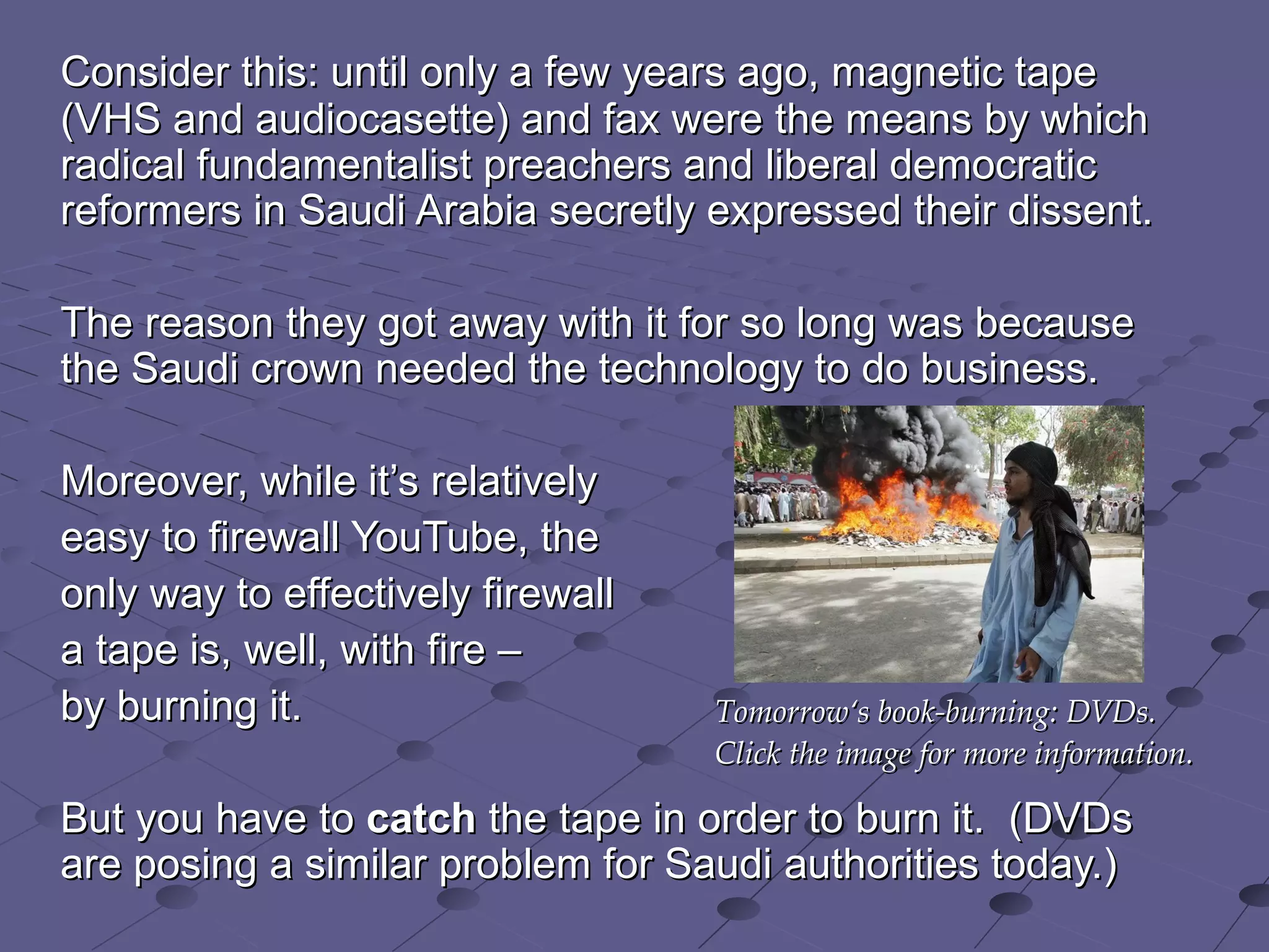 Consider this: until only a few years ago, magnetic tape (VHS and audiocasette) and fax were the means by which radical fundamentalist preachers and liberal democratic reformers in Saudi Arabia secretly expressed their dissent.  The reason they got away with it for so long was because the Saudi crown needed the technology to do business.  Moreover, while it’s relatively  easy to firewall YouTube, the  only way to effectively firewall  a tape is, well, with fire –  by burning it.  But you have to  catch  the tape in order to burn it.  (DVDs are posing a similar problem for Saudi authorities today.) Tomorrow‘s book-burning: DVDs.  Click the image for more information. 