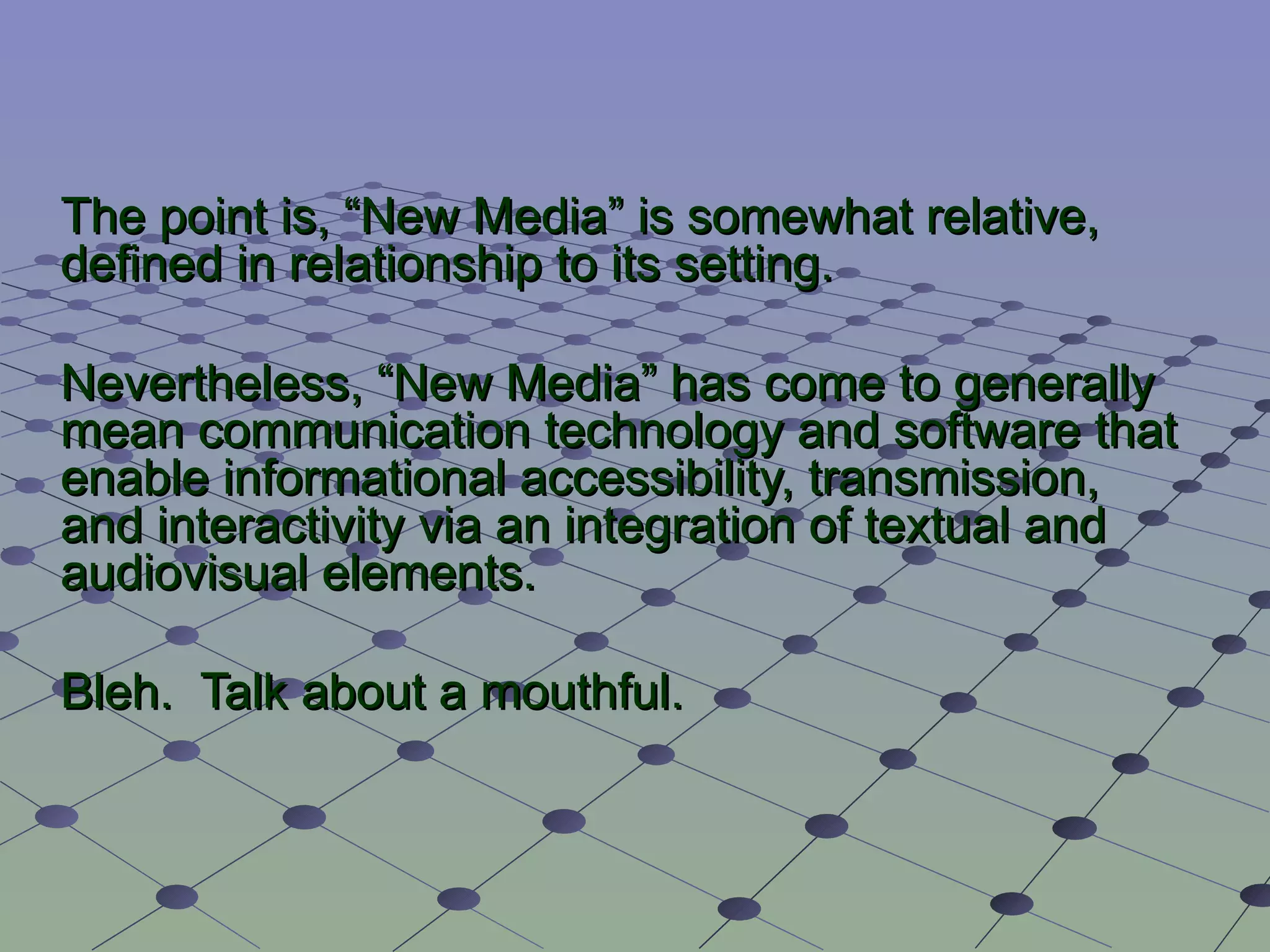 The point is,  “ New Media ”  is somewhat relative, defined in relationship to its setting. Nevertheless,  “ New Media ” has come to generally mean communication technology and software that enable informational accessibility, transmission, and interactivity via an integration of textual and audiovisual elements. Bleh.  Talk about a mouthful. 