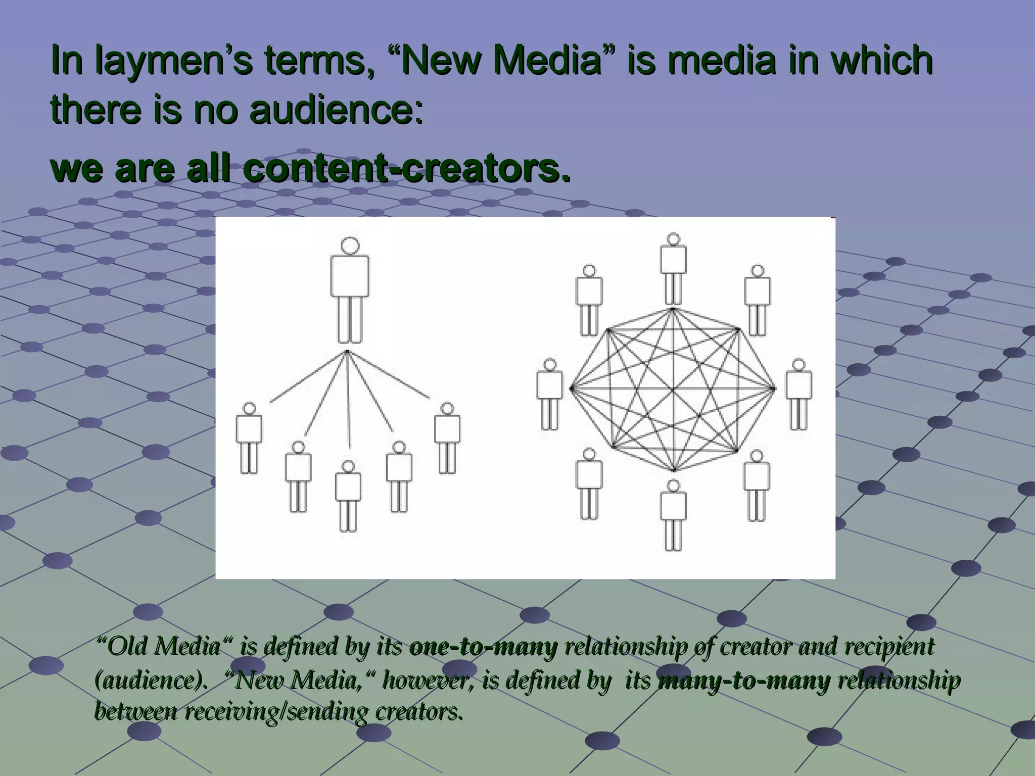 In laymen’s terms, “ New Media ” is media in which there is no audience:  we are all content-creators. “ Old Media“ is defined by its  one-to-many  relationship of creator and recipient (audience).  “New Media,“ however, is defined by  its  many-to-many  relationship between receiving/sending creators. 