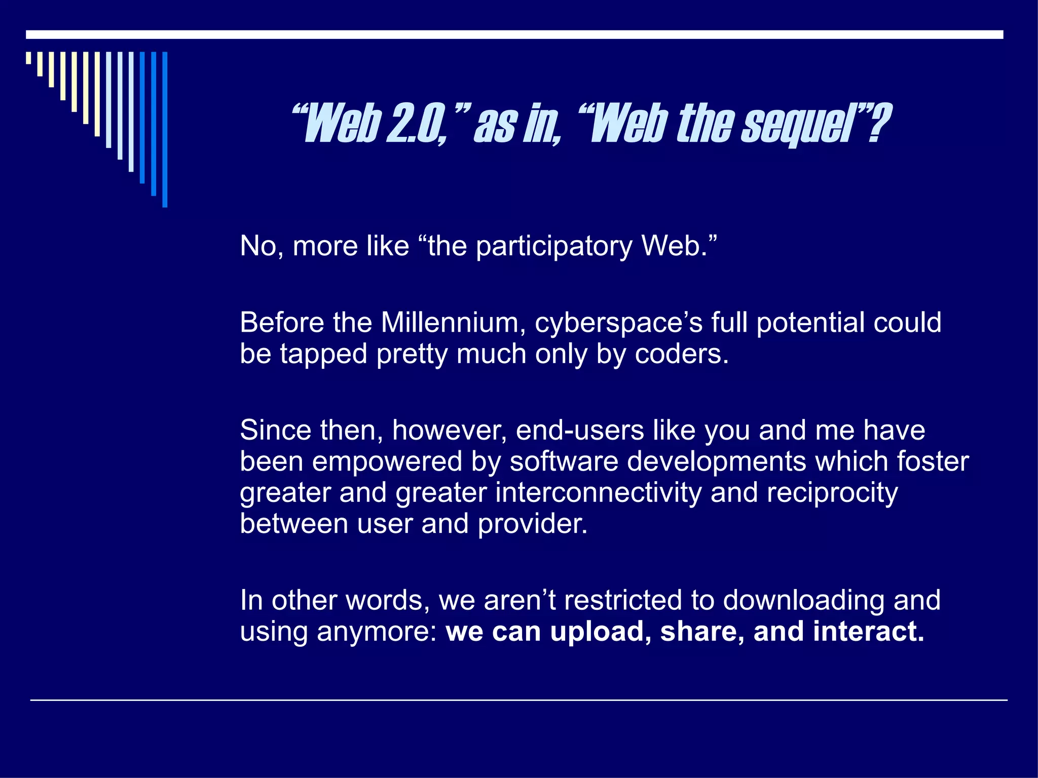 No, more like “the participatory Web.”  Before the Millennium, cyberspace’s full potential could be tapped pretty much only by coders.  Since then, however, end-users like you and me have been empowered by software developments which foster greater and greater interconnectivity and reciprocity between user and provider.  In other words, we aren’t restricted to downloading and using anymore:  we can upload, share, and interact. “ Web 2.0,” as in, “Web the sequel”? 