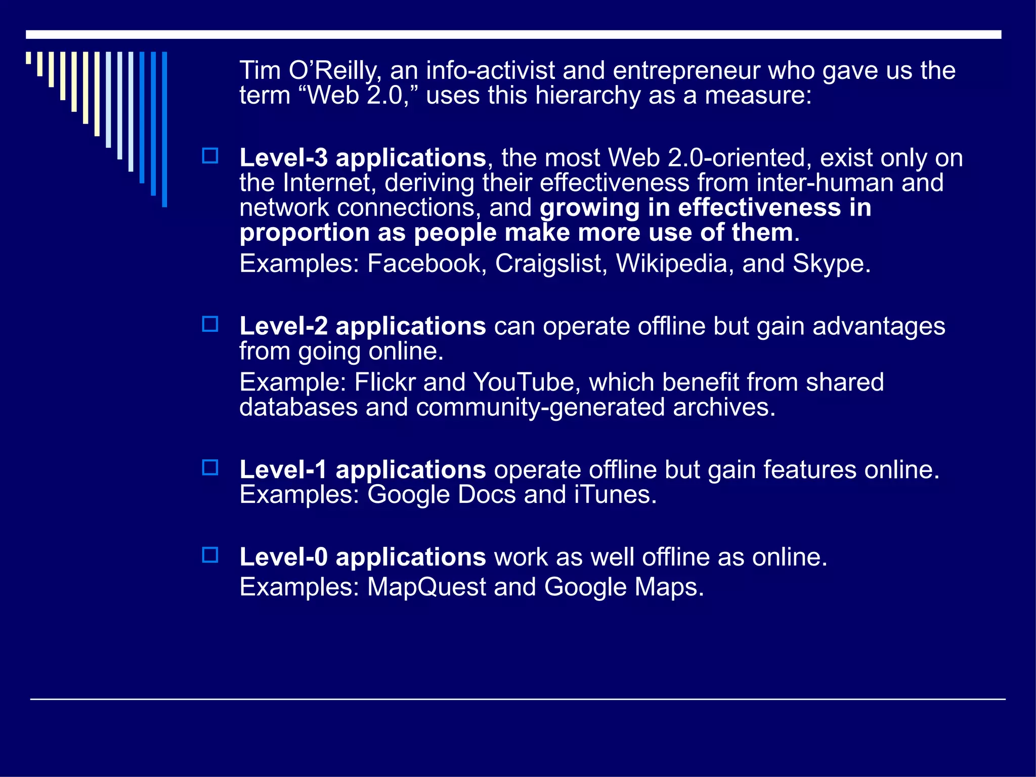 Tim O’Reilly, an info-activist and entrepreneur who gave us the term “Web 2.0,” uses this hierarchy as a measure: Level-3 applications , the most Web 2.0-oriented, exist only on the Internet, deriving their effectiveness from inter-human and network connections, and  growing in effectiveness in proportion as people make more use of them .  Examples: Facebook, Craigslist, Wikipedia, and Skype. Level-2 applications  can operate offline but gain advantages from going online.  Example: Flickr and YouTube, which benefit from shared databases and community-generated archives.  Level-1 applications  operate offline but gain features online. Examples: Google Docs and iTunes. Level-0 applications  work as well offline as online.  Examples: MapQuest and Google Maps.   