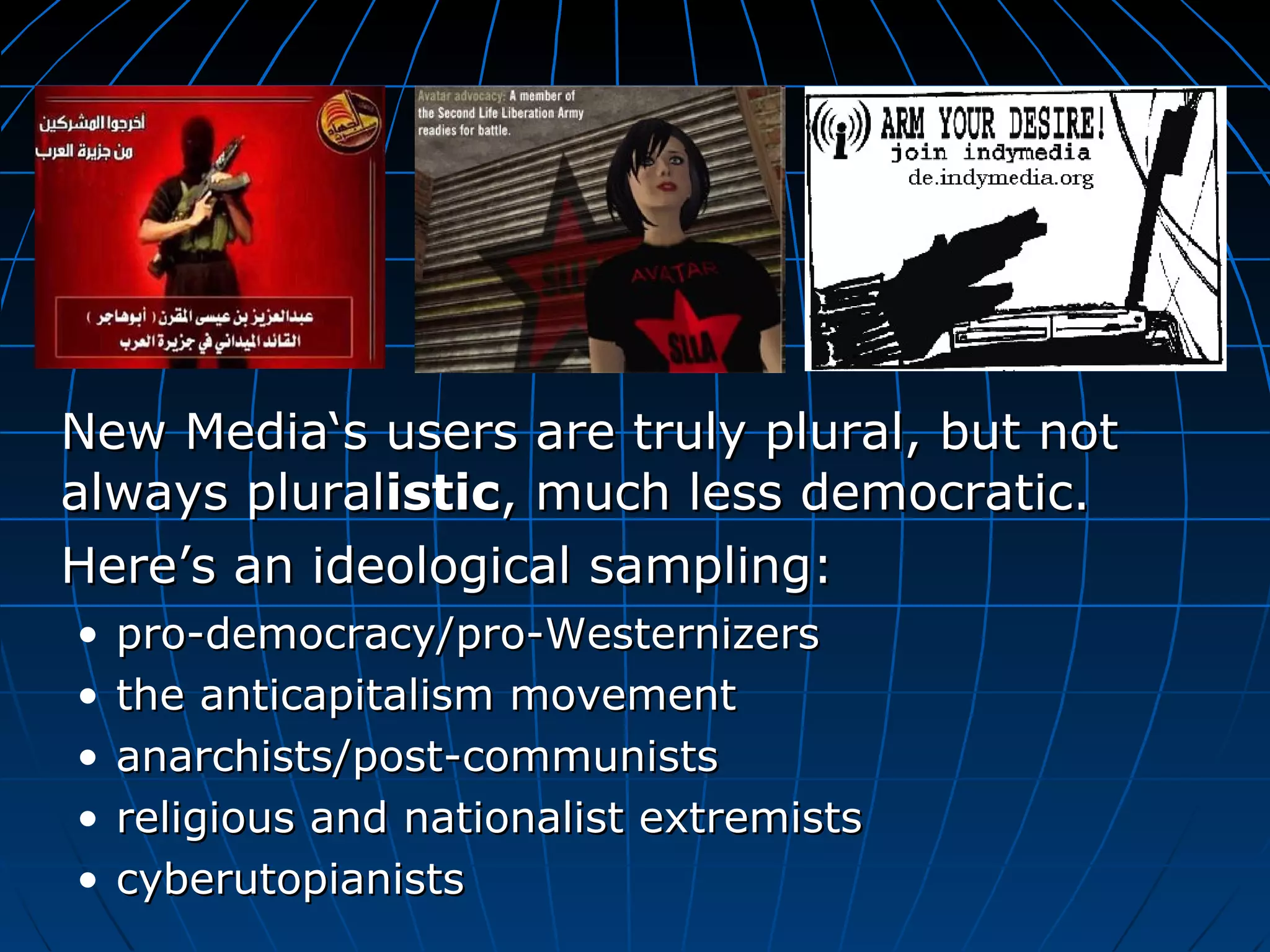 New Media‘s users are truly plural, but not always plural istic , much less democratic.  Here’s an ideological sampling:   pro-democracy/pro-Westernizers the anticapitalism movement  anarchists/post-communists religious and nationalist extremists cyberutopianists 