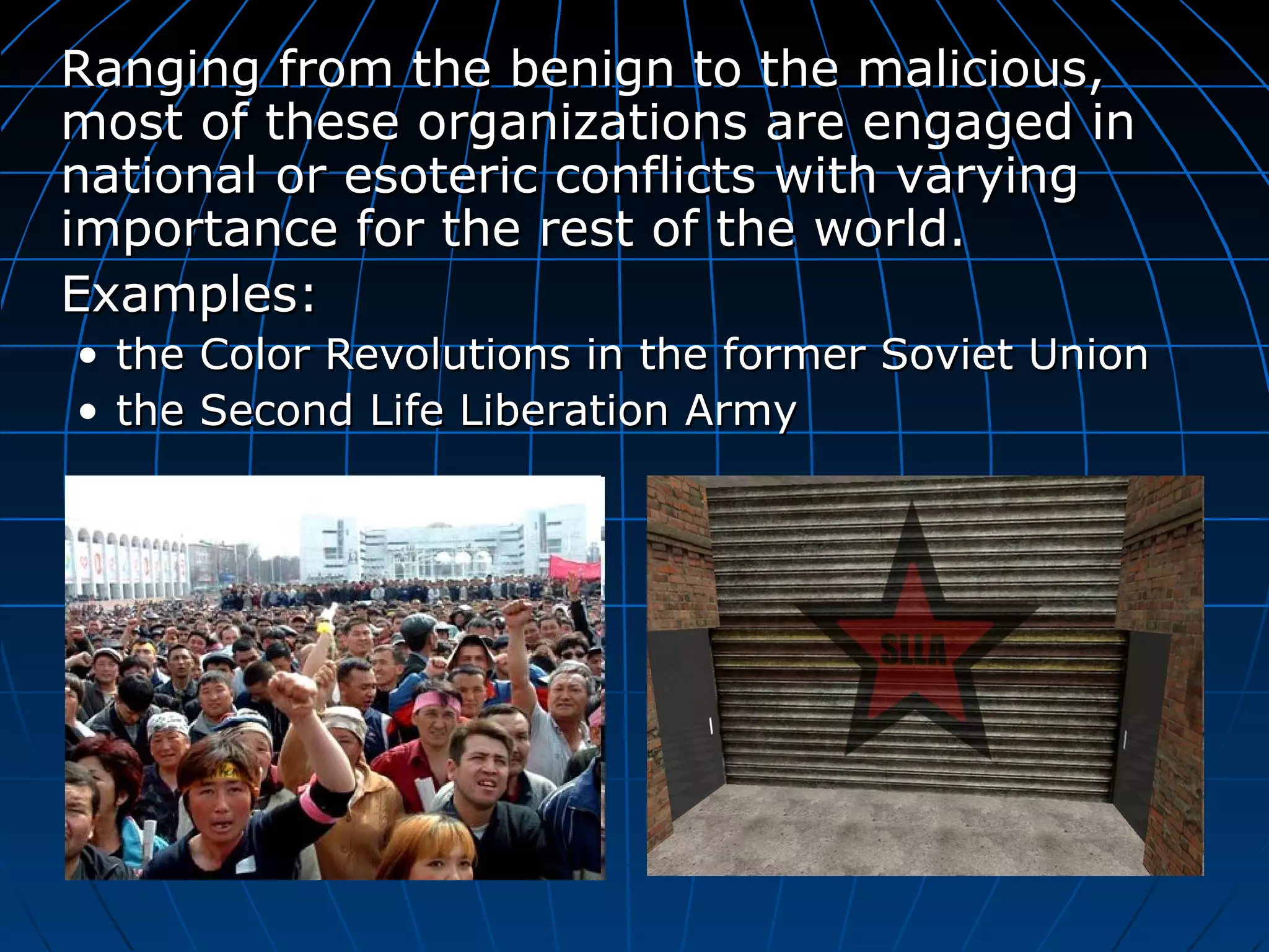 Ranging from the benign to the malicious, most of these organizations are engaged in national or esoteric conflicts with varying importance for the rest of the world.  Examples: the Color Revolutions in the former Soviet Union  the  Second Life Liberation Army 