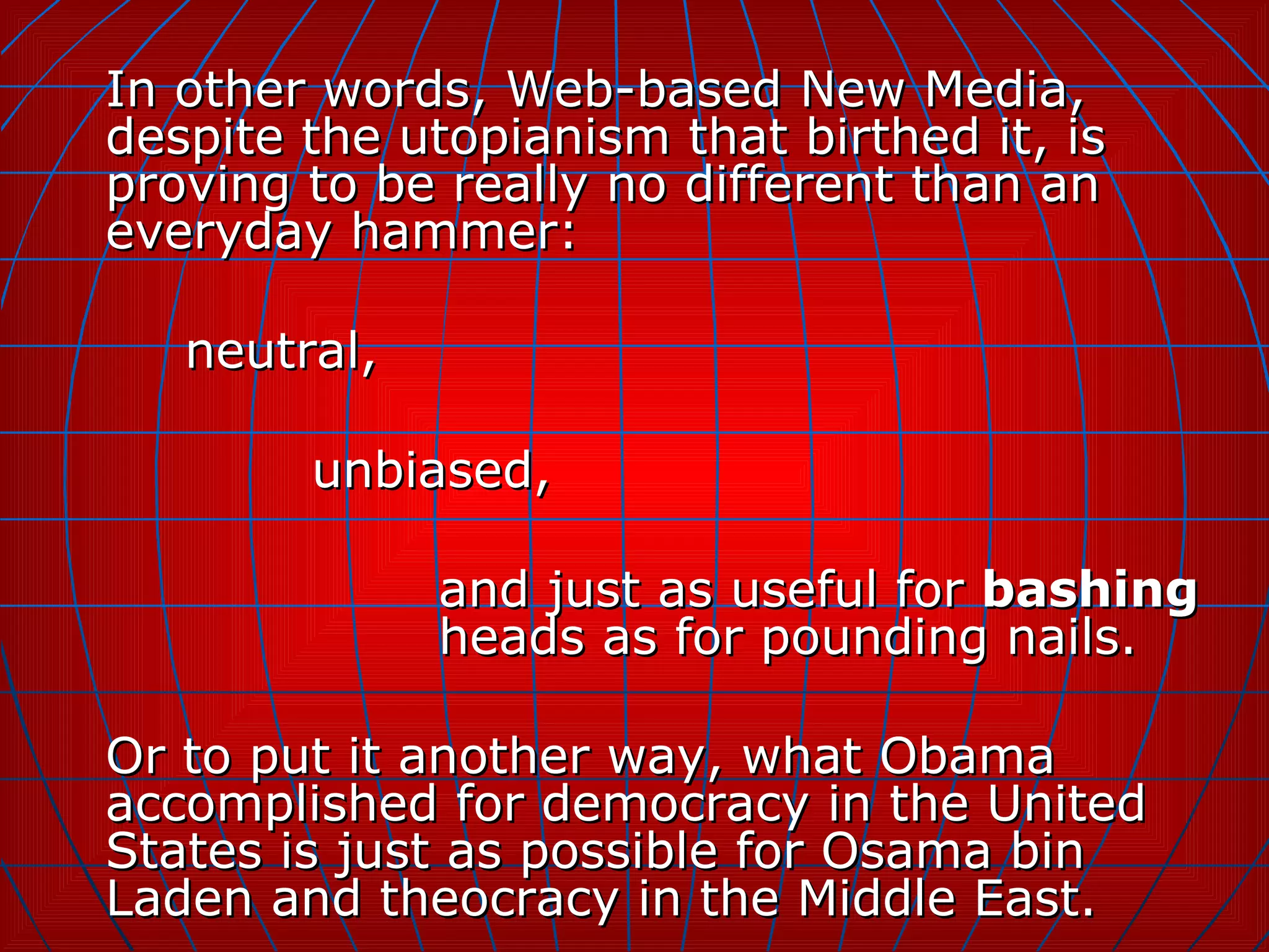 In other words, Web-based New Media, despite the utopianism that birthed it, is proving to be really no different than an everyday hammer:  neutral,  unbiased,  and just as useful for  bashing   heads as for pounding nails. Or to put it another way, what Obama accomplished for democracy in the United States is just as possible for Osama bin Laden and theocracy in the Middle East. 