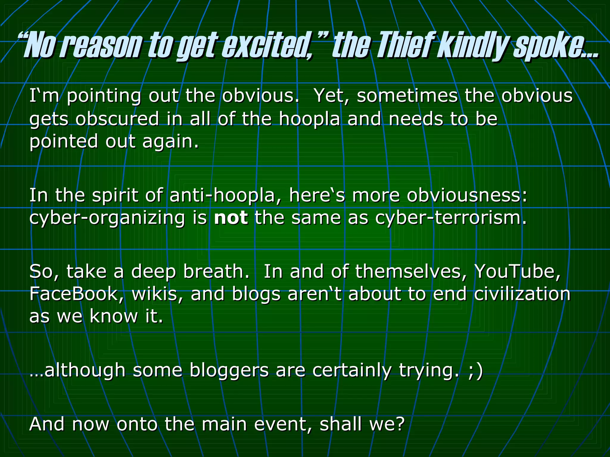 “ No reason to get excited,” the Thief kindly spoke… I‘m pointing out the obvious.  Yet, sometimes the obvious gets obscured in all of the hoopla and needs to be pointed out again.  In the spirit of anti-hoopla, here‘s more obviousness: cyber-organizing is  not  the same as cyber-terrorism.  So, take a deep breath.  In and of themselves, YouTube, FaceBook, wikis, and blogs aren‘t about to end civilization as we know it.  … although some bloggers are certainly trying. ;)  And now onto the main event, shall we? 