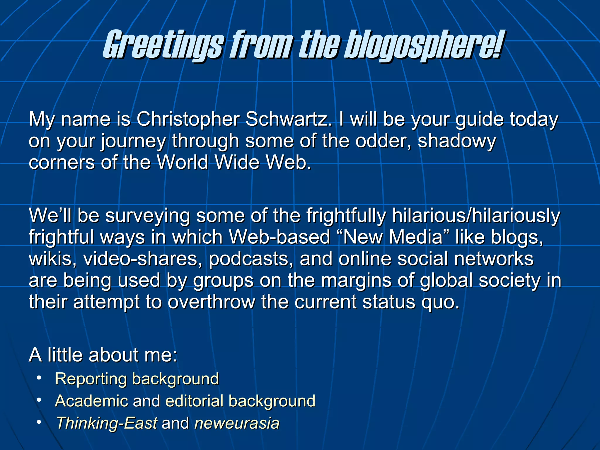 Greetings from the blogosphere! My name is Christopher Schwartz. I will be your guide today on your journey through some of the odder, shadowy corners of the World Wide Web. We ’ ll be surveying some of the frightfully hilarious/hilariously frightful ways in which Web-based “New Media” like blogs, wikis, video-shares, podcasts, and online social networks are being used by groups on the margins of global society in their attempt to overthrow the current status quo.  A little about me: Reporting background Academic  and  editorial background Thinking-East  and  neweurasia 