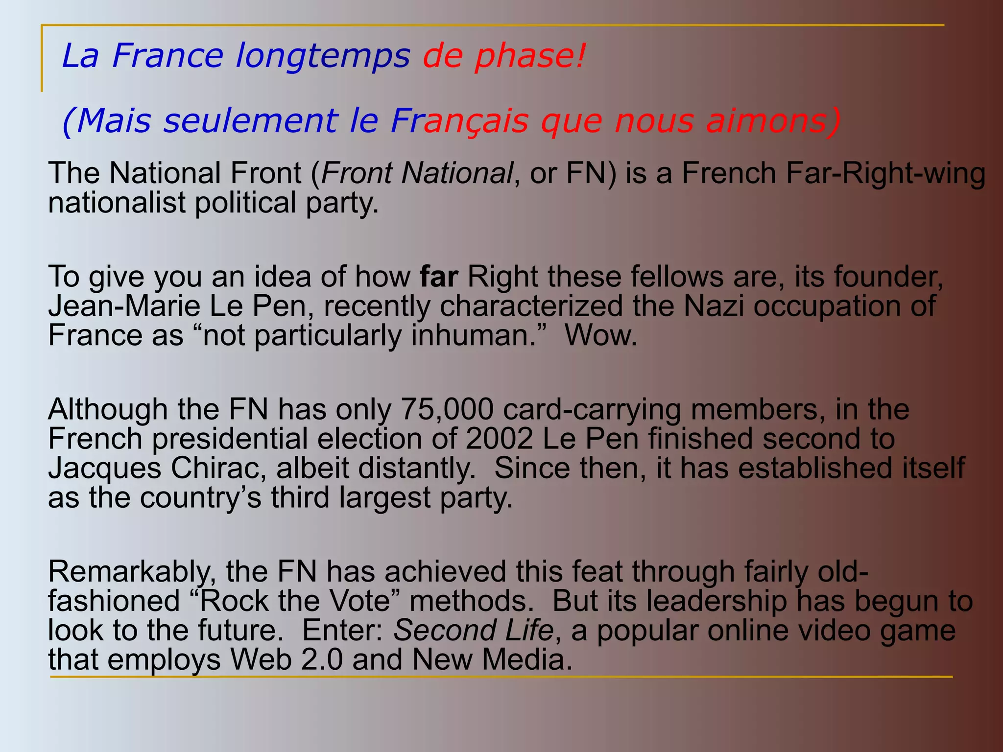 La France long temps  de phase!   (Mais seulement le Fr ançais que nous aimons)   The National Front ( Front National , or FN) is a French Far-Right-wing nationalist political party. To give you an idea of how  far  Right these fellows are, its founder, Jean-Marie Le Pen, recently characterized  the Nazi occupation of France as  “ not particularly inhuman. ”  Wow. Although the FN has only 75,000 card-carrying members, in the French presidential election of 2002 Le Pen finished second to Jacques Chirac, albeit distantly.  Since then, it has established itself as the country’s third largest party.  Remarkably, the FN has achieved this feat through fairly old-fashioned “Rock the Vote” methods.  But its leadership has begun to look to the future.  Enter:  Second Life , a popular online video game that employs Web 2.0 and New Media. 