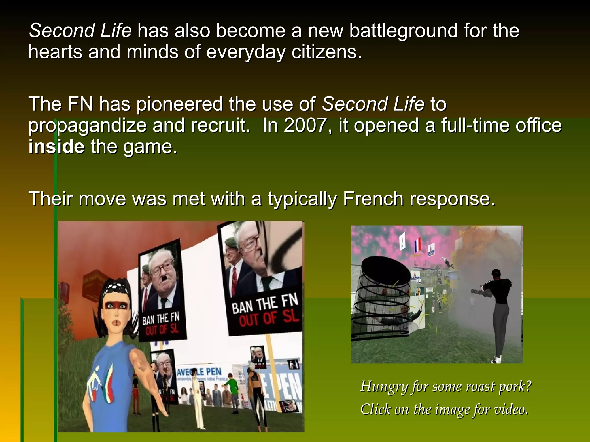 Second Life  has also become a new battleground for the hearts and minds of everyday citizens.  The FN has pioneered the use of  Second Life  to propagandize and recruit.  In 2007, it opened a full-time office  inside  the game.  Their move was met with a typically French response.  Hungry for some roast pork? Click on the image for video. 