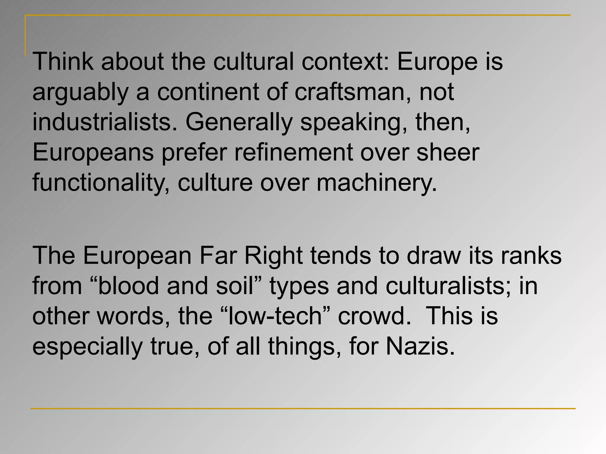 Think about the cultural context: Europe is arguably a continent of craftsman, not industrialists. Generally speaking, then, Europeans prefer refinement over sheer functionality, culture over machinery. The European Far Right tends to draw its ranks from “blood and soil” types and culturalists; in other words, the “low-tech” crowd.  This is especially true, of all things, for Nazis. 