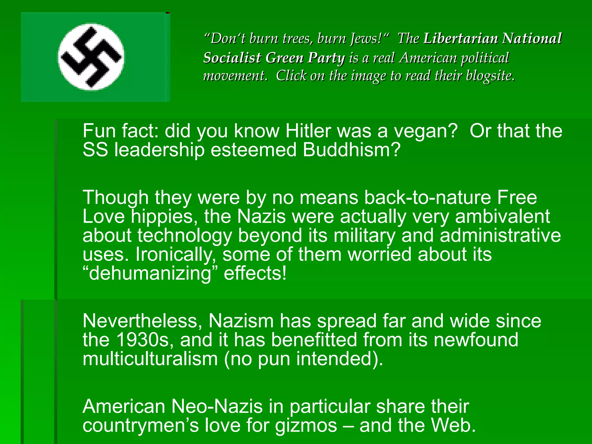 Fun fact: did you know Hitler was a vegan?  Or that the SS leadership esteemed Buddhism?  Though they were by no means back-to-nature Free Love hippies, the Nazis were actually very ambivalent about technology beyond its military and administrative uses. Ironically, some of them worried about its “dehumanizing” effects! Nevertheless, Nazism has spread far and wide since the 1930s, and it has benefitted from its newfound multiculturalism (no pun intended).  American Neo-Nazis in particular share their countrymen’s love for gizmos – and the Web.  “ Don‘t burn trees, burn Jews!“  The  Libertarian National Socialist Green Party  is a real American political movement.  Click on the image to read their blogsite. 