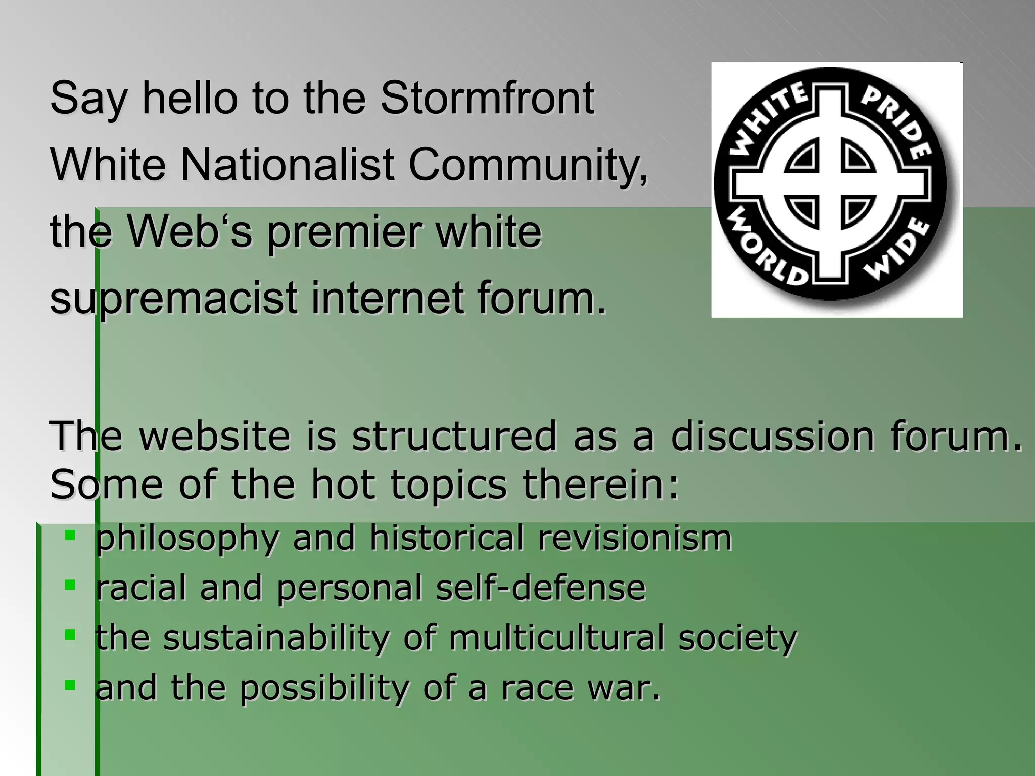 Say hello to the Stormfront  White Nationalist Community,  the Web‘s premier white  supremacist internet forum. The website is structured as a discussion forum. Some of the hot topics therein:  philosophy and historical revisionism racial and personal self-defense the sustainability of multicultural society and the possibility of a race war.  