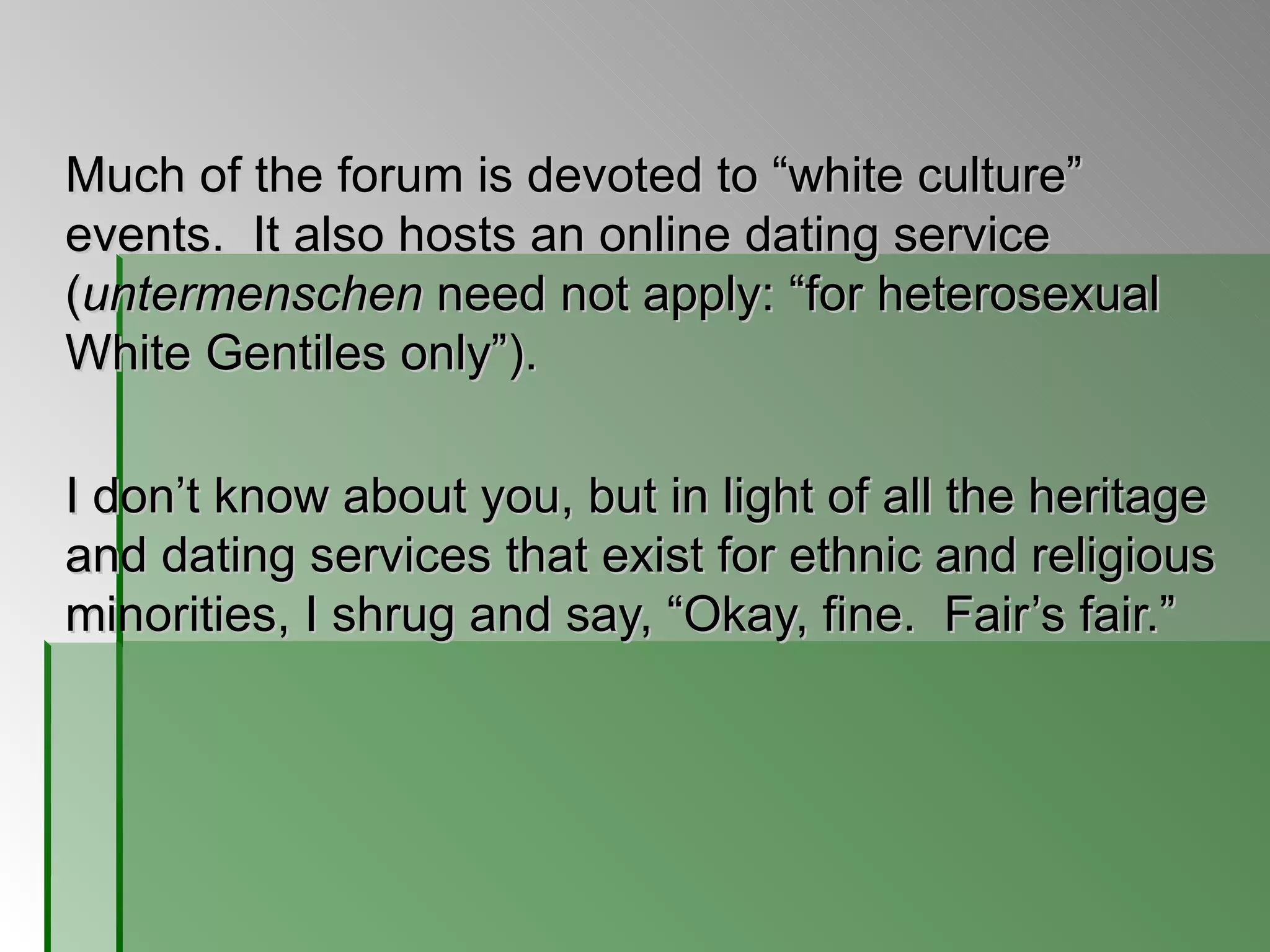 Much of the forum is devoted to  “white culture” events.  It also hosts an online dating service ( untermenschen  need not apply: “for heterosexual White Gentiles only”).  I don’t know about you, but in light of all the heritage and dating services that exist for ethnic and religious minorities, I shrug and say, “Okay, fine.  Fair’s fair.” 