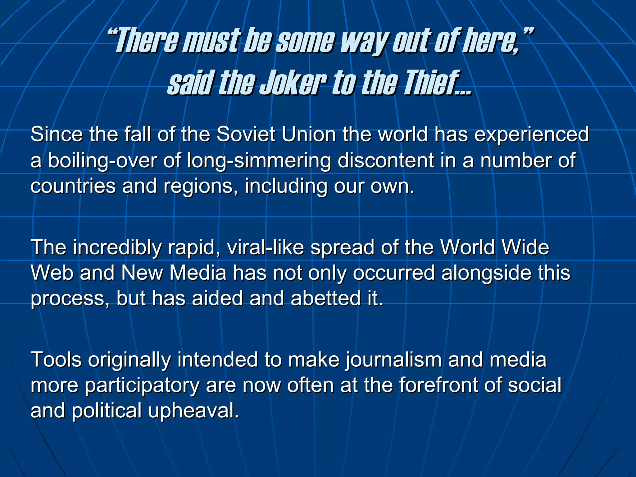 “ There must be some way out of here,”  said the Joker to the Thief… Since the fall of the Soviet Union the world has experienced a boiling-over of long-simmering discontent in a number of countries and regions, including our own.  The incredibly rapid, viral-like spread of the World Wide Web and New Media has not only occurred alongside this process, but has aided and abetted it. Tools originally intended to make journalism and media more participatory are now often at the forefront of social and political upheaval. 