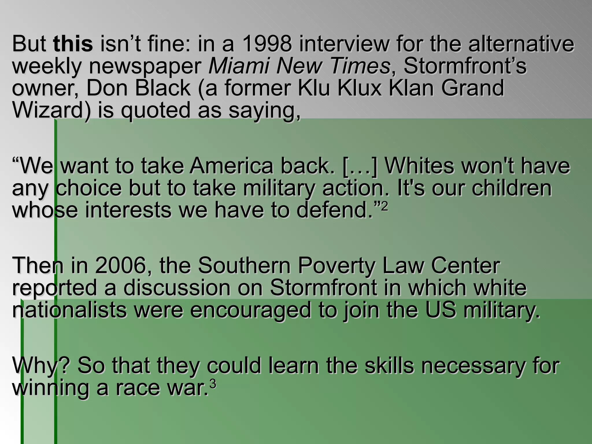 But  this  isn’t fine: in a 1998 interview for the alternative weekly newspaper  Miami New Times , Stormfront’s owner, Don Black (a former Klu Klux Klan Grand Wizard) is quoted as saying,  “ We want to take America back. […] Whites won't have any choice but to take military action. It's our children whose interests we have to defend.” 2   Then in 2006, the Southern Poverty Law Center reported a discussion on Stormfront in which white nationalists were encouraged to join the US military.  Why? So that they could learn the skills necessary for winning a race war. 3   