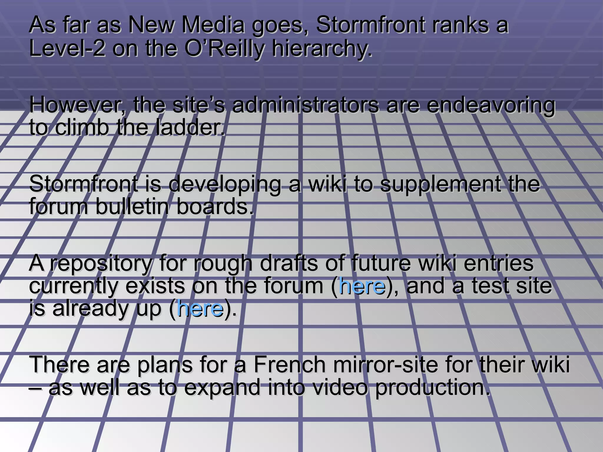 As far as New Media goes, Stormfront ranks a Level-2 on the O’Reilly hierarchy.  However, the site’s administrators are endeavoring to climb the ladder. Stormfront is developing a wiki to supplement the forum bulletin boards.  A repository for rough drafts of future wiki entries currently exists on the forum ( here ), and a test site is already up ( here ).  There are plans for a French mirror-site for their wiki – as well as to expand into video production. 