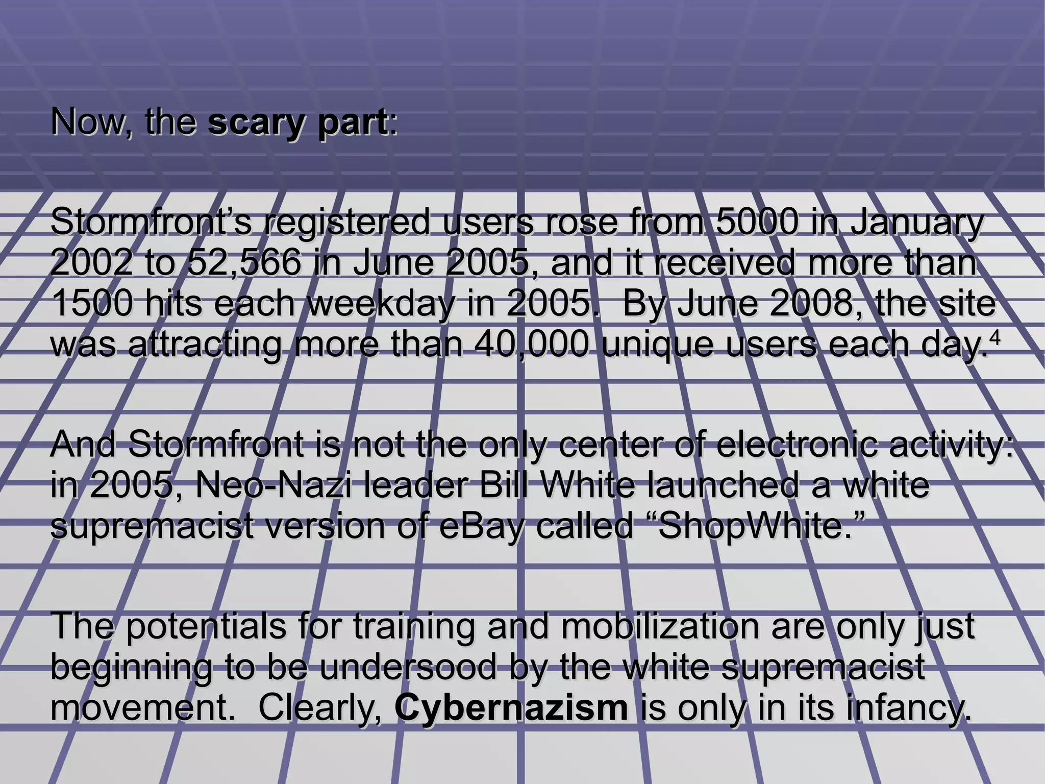 Now, the  scary part :  Stormfront’s registered users rose from 5000 in January 2002 to 52,566 in June 2005, and it received more than 1500 hits each weekday in 2005.  By June 2008, the site was attracting more than 40,000 unique users each day. 4 And Stormfront is not the only center of electronic activity: in 2005, Neo-Nazi leader Bill White launched a  white supremacist version of eBay called “ShopWhite.”  The potentials for training and mobilization are only just beginning to be undersood by the white supremacist movement.  Clearly,  Cybernazism  is only in its infancy. 