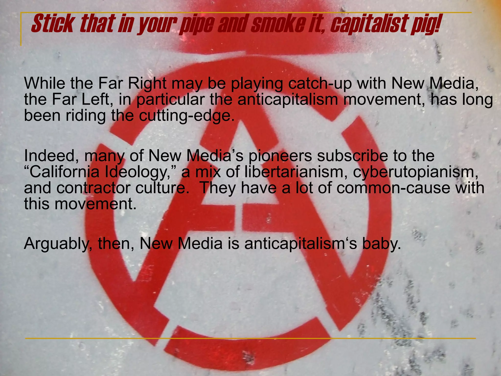Stick that in your pipe and smoke it, capitalist pig! While the Far Right may be playing catch-up with New Media, the Far Left, in particular the anticapitalism movement, has long been riding the cutting-edge.  Indeed, many of New Media ’ s pioneers subscribe to the  “California Ideology,” a mix of libertarianism, cyberutopianism,  and contractor culture.  They have a lot of common-cause with this movement.  Arguably, then, New Media is anticapitalism‘s baby. 