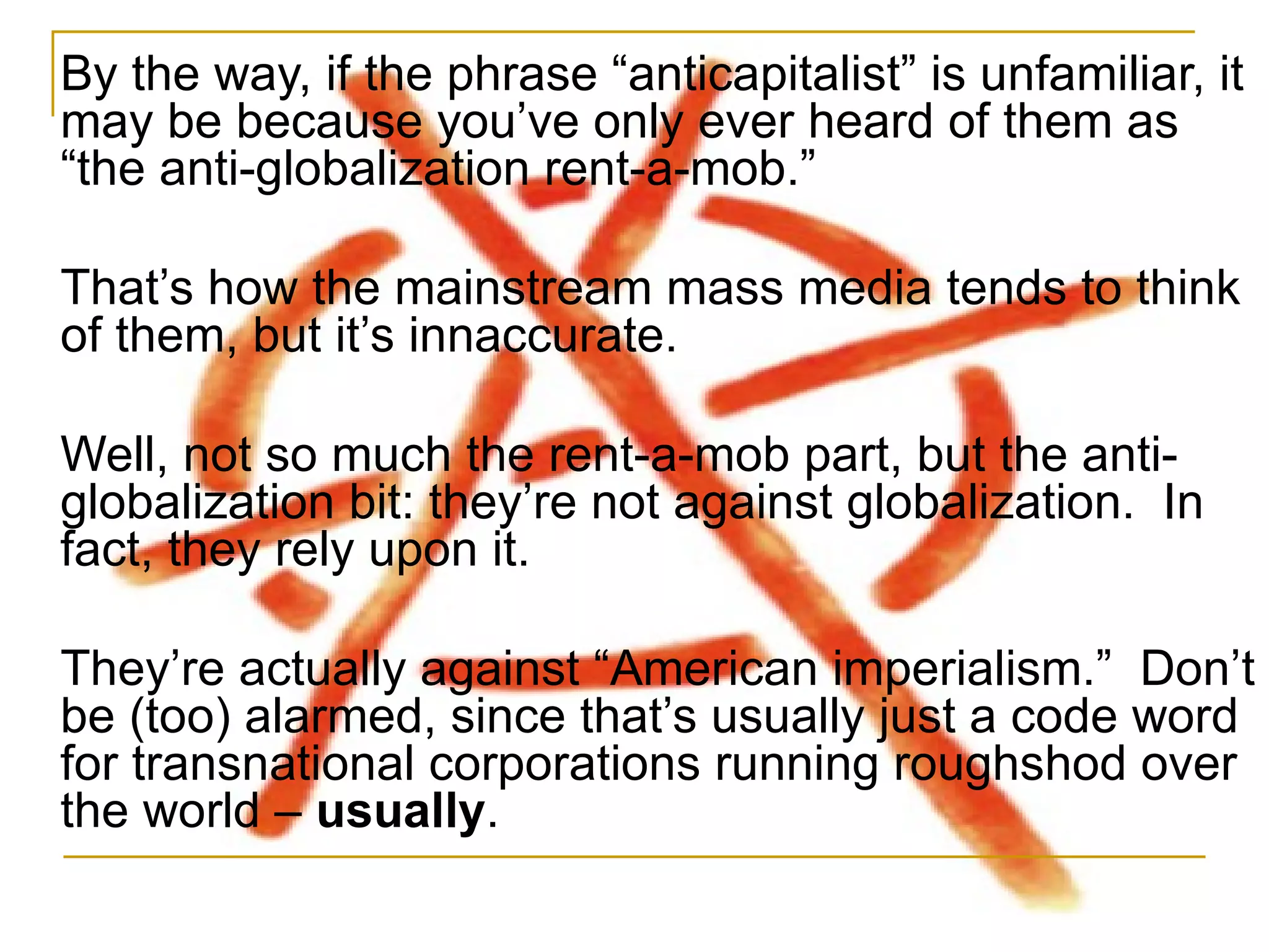 By the way, if the phrase  “anticapitalist” is unfamiliar, it may be because you’ve only ever heard of them as “the anti-globalization rent-a-mob.” That’s how the mainstream mass media tends to think of them, but it’s innaccurate.  Well, not so much the rent-a-mob part, but the anti-globalization bit: they’re not against globalization.  In fact, they rely upon it. They’re actually against “American imperialism.”  Don’t be (too) alarmed, since that’s usually just a code word for transnational corporations running roughshod over the world –  usually . 