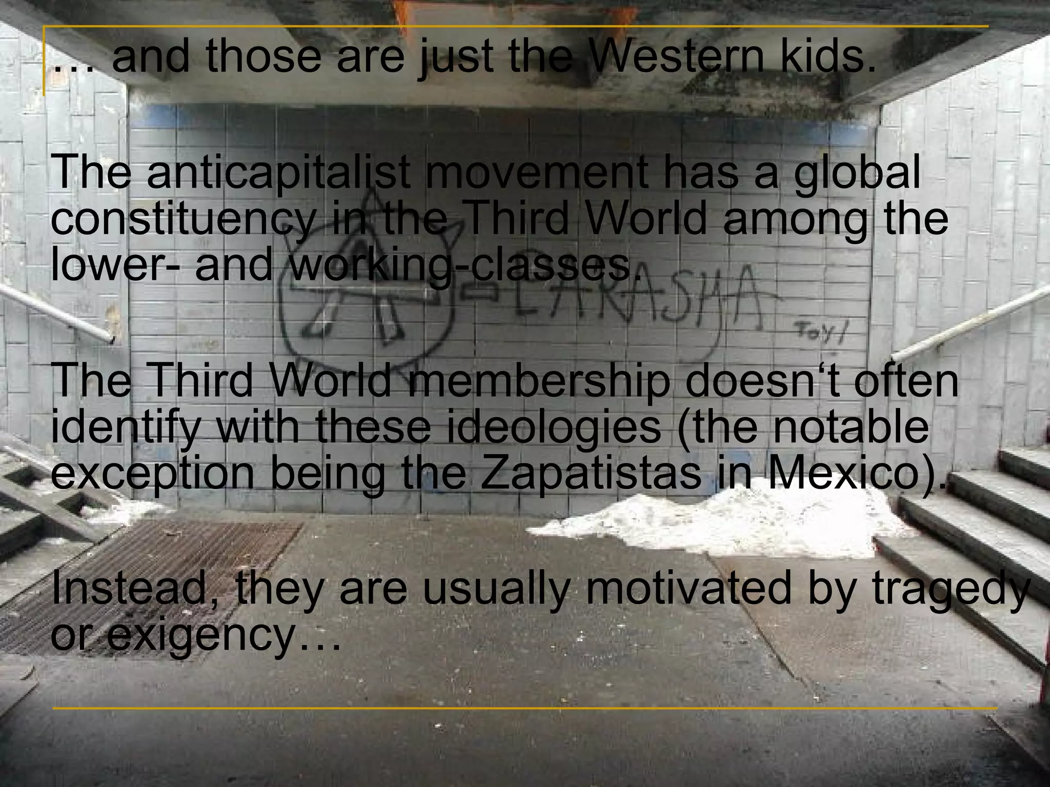 …  and those are just the Western kids. The anticapitalist movement has a global constituency in the Third World among the lower- and working-classes.  The Third World membership doesn‘t often identify with these ideologies (the notable exception being the Zapatistas in Mexico). Instead, they are usually motivated by tragedy or exigency… 