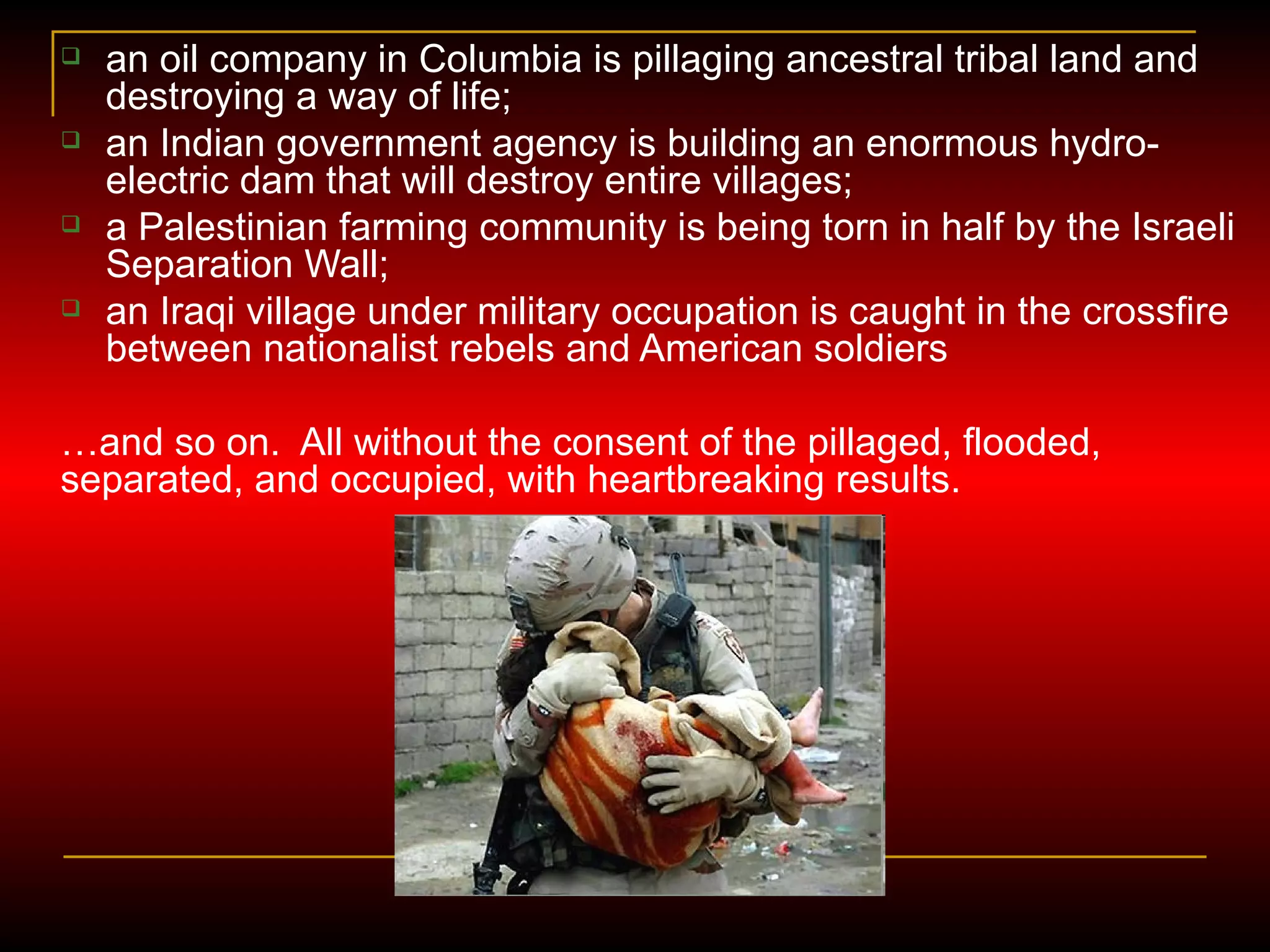 an oil company in Columbia is pillaging ancestral tribal land and destroying a way of life; an Indian government agency is building an enormous hydro-electric dam that will destroy entire villages; a Palestinian farming community is being torn in half by the Israeli Separation Wall; an Iraqi village under military occupation is caught in the crossfire between nationalist rebels and American soldiers … and so on.  All without the consent of the pillaged, flooded, separated, and occupied, with heartbreaking results. 