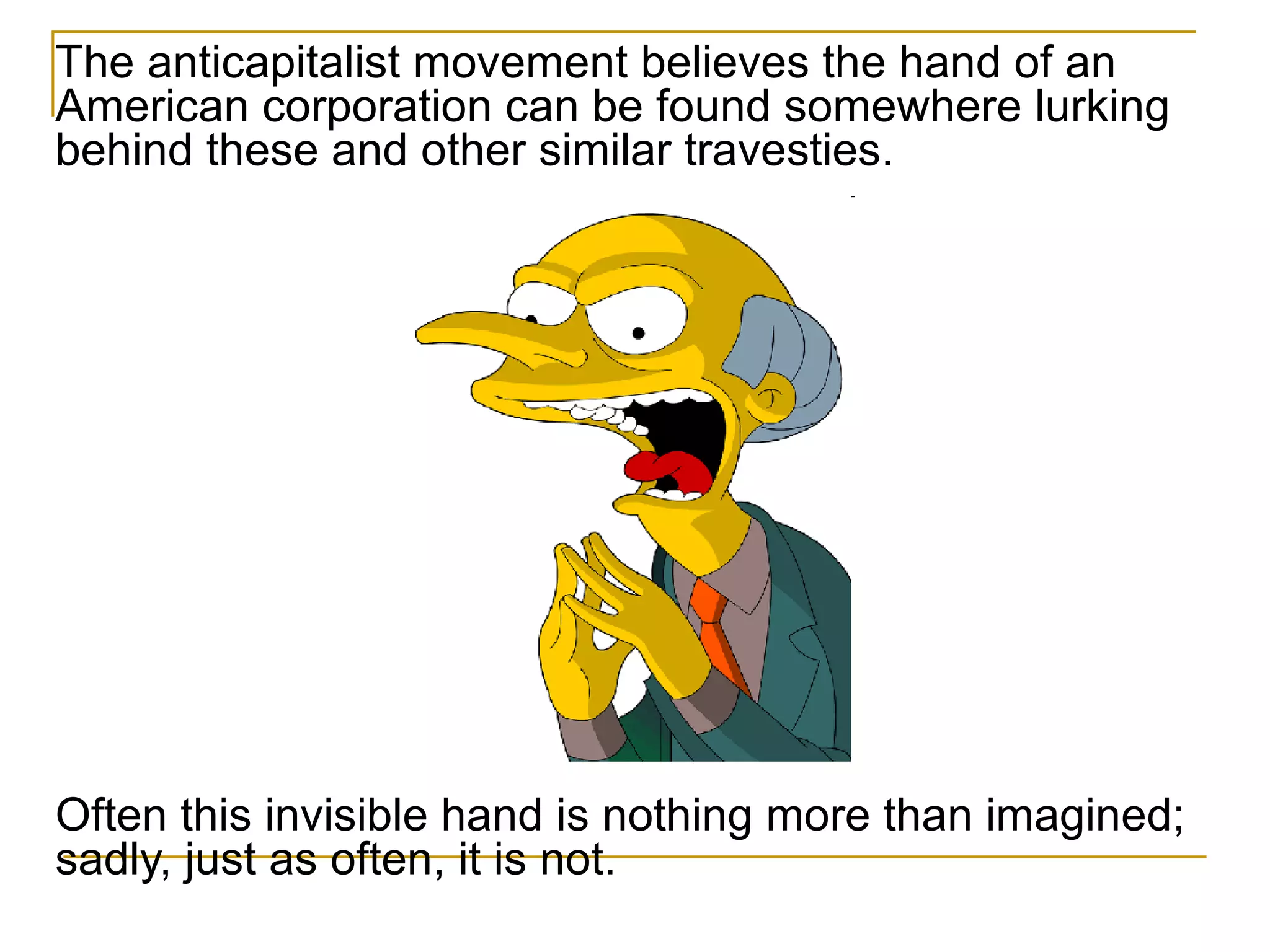 The anticapitalist movement believes the hand of an American corporation can be found somewhere lurking behind these and other similar travesties.  Often this invisible hand is nothing more than imagined; sadly, just as often, it is not. 