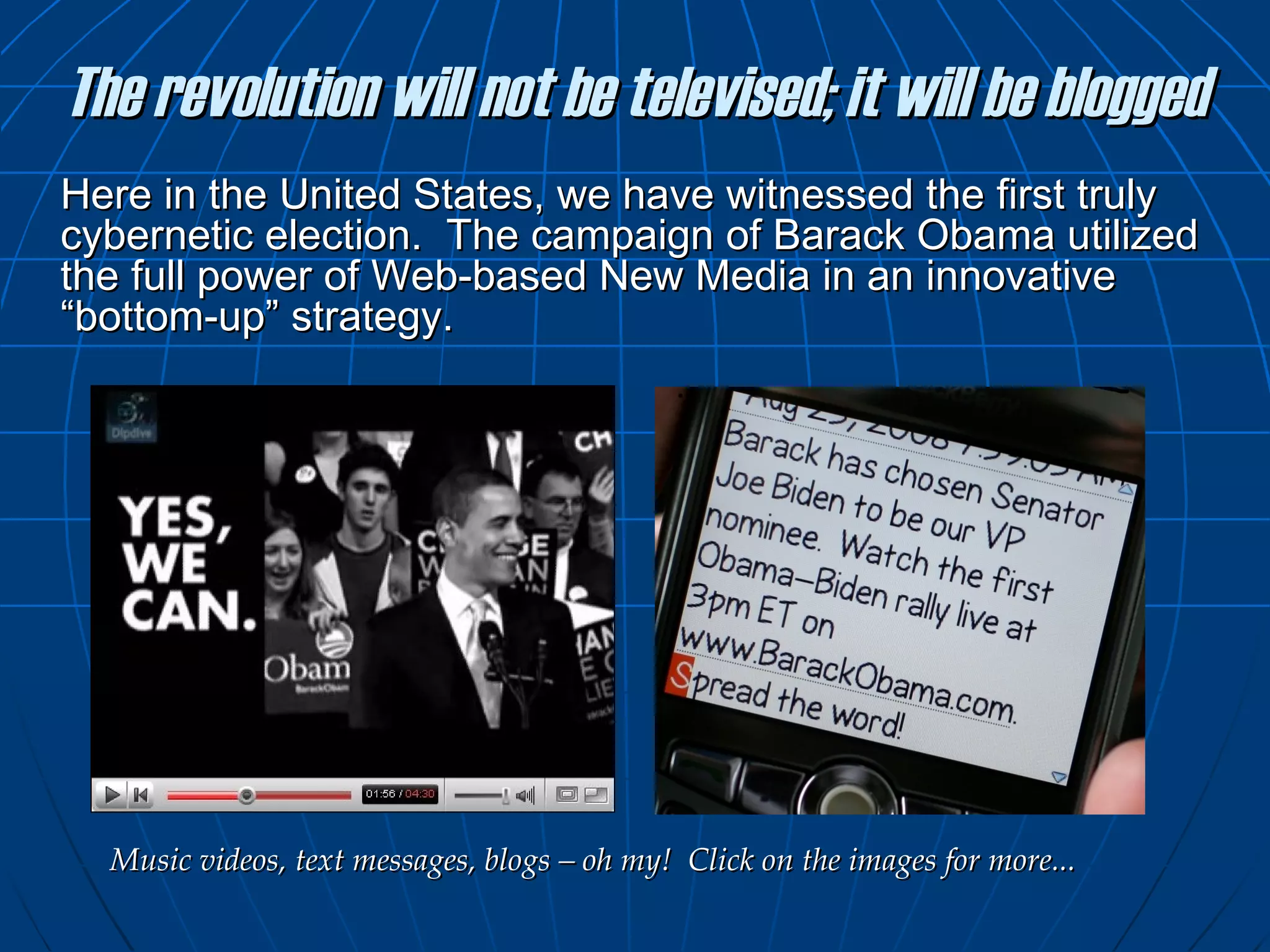 The revolution will not be televised; it will be blogged Here in the United States, we have witnessed the first truly cybernetic election.  The campaign of Barack Obama utilized the full power of Web-based New Media in an innovative “bottom-up” strategy.  Music videos, text messages, blogs – oh my!  Click on the images for more... 